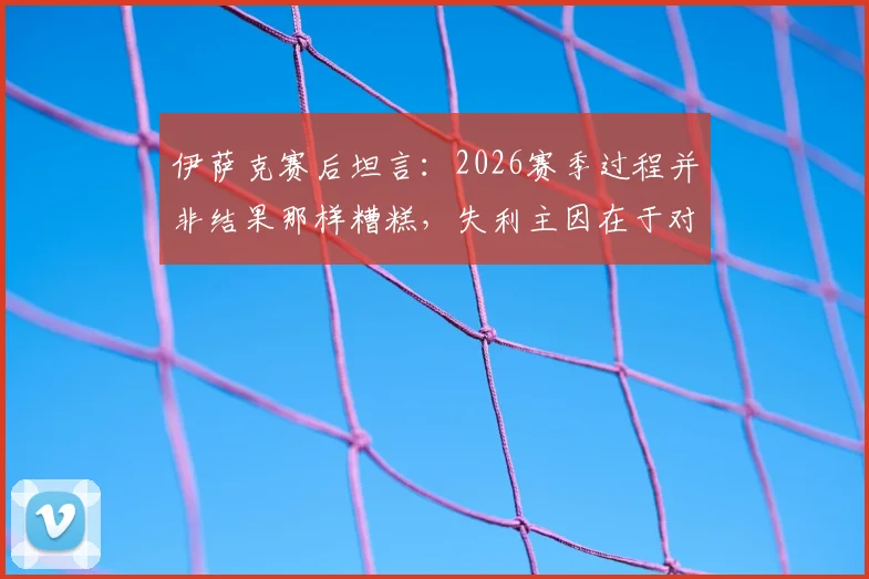 伊萨克赛后坦言：2026赛季过程并非结果那样糟糕，失利主因在于对手抓住了机会