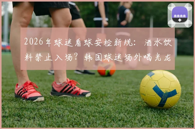 2026年球迷看球安检新规：酒水饮料禁止入场？韩国球迷场外喝光龙舌兰引热议，这份观赛避坑指南请收好