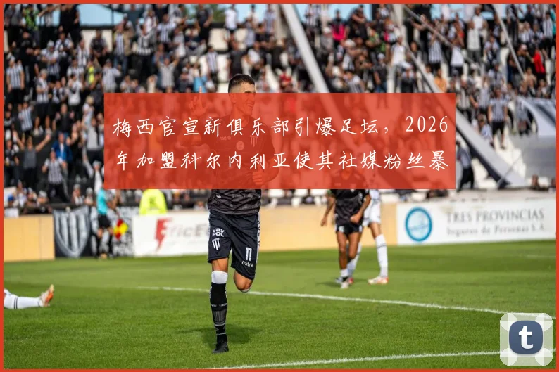 梅西官宣新俱乐部引爆足坛，2026年加盟科尔内利亚使其社媒粉丝暴涨近30万