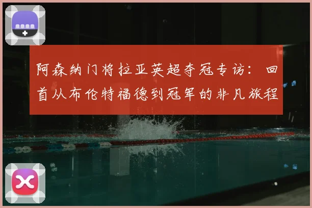 阿森纳门将拉亚英超夺冠专访：回首从布伦特福德到冠军的非凡旅程，深度对比其与拉姆斯代尔技术特点